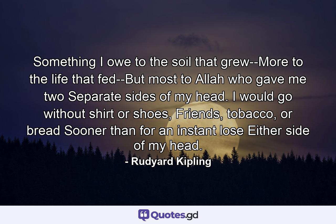 Something I owe to the soil that grew--More to the life that fed--But most to Allah who gave me two Separate sides of my head. I would go without shirt or shoes, Friends, tobacco, or bread Sooner than for an instant lose Either side of my head. - Quote by Rudyard Kipling