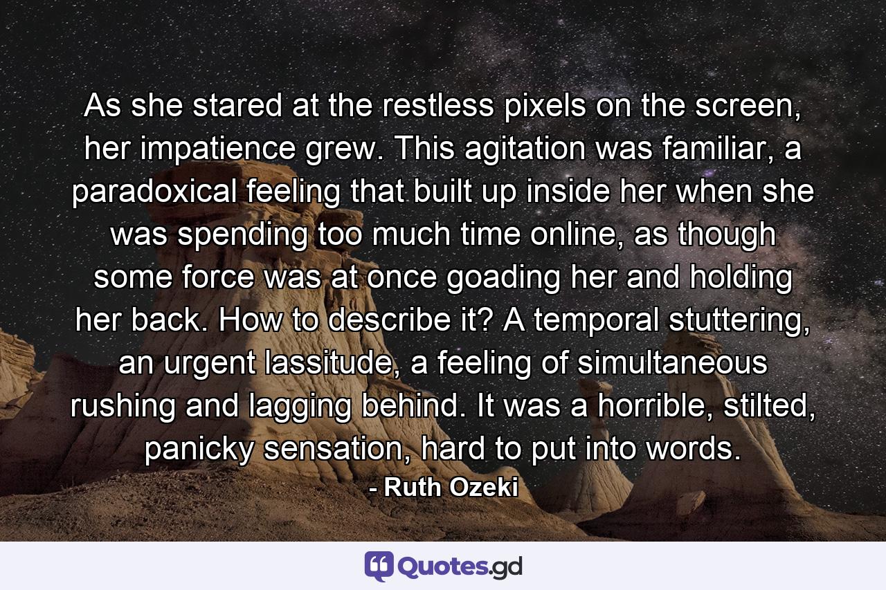 As she stared at the restless pixels on the screen, her impatience grew. This agitation was familiar, a paradoxical feeling that built up inside her when she was spending too much time online, as though some force was at once goading her and holding her back. How to describe it? A temporal stuttering, an urgent lassitude, a feeling of simultaneous rushing and lagging behind. It was a horrible, stilted, panicky sensation, hard to put into words. - Quote by Ruth Ozeki