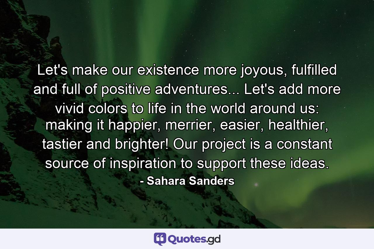 Let's make our existence more joyous, fulfilled and full of positive adventures... Let's add more vivid colors to life in the world around us: making it happier, merrier, easier, healthier, tastier and brighter! Our project is a constant source of inspiration to support these ideas. - Quote by Sahara Sanders