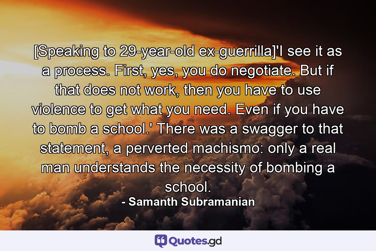 [Speaking to 29-year-old ex-guerrilla]'I see it as a process. First, yes, you do negotiate. But if that does not work, then you have to use violence to get what you need. Even if you have to bomb a school.' There was a swagger to that statement, a perverted machismo: only a real man understands the necessity of bombing a school. - Quote by Samanth Subramanian