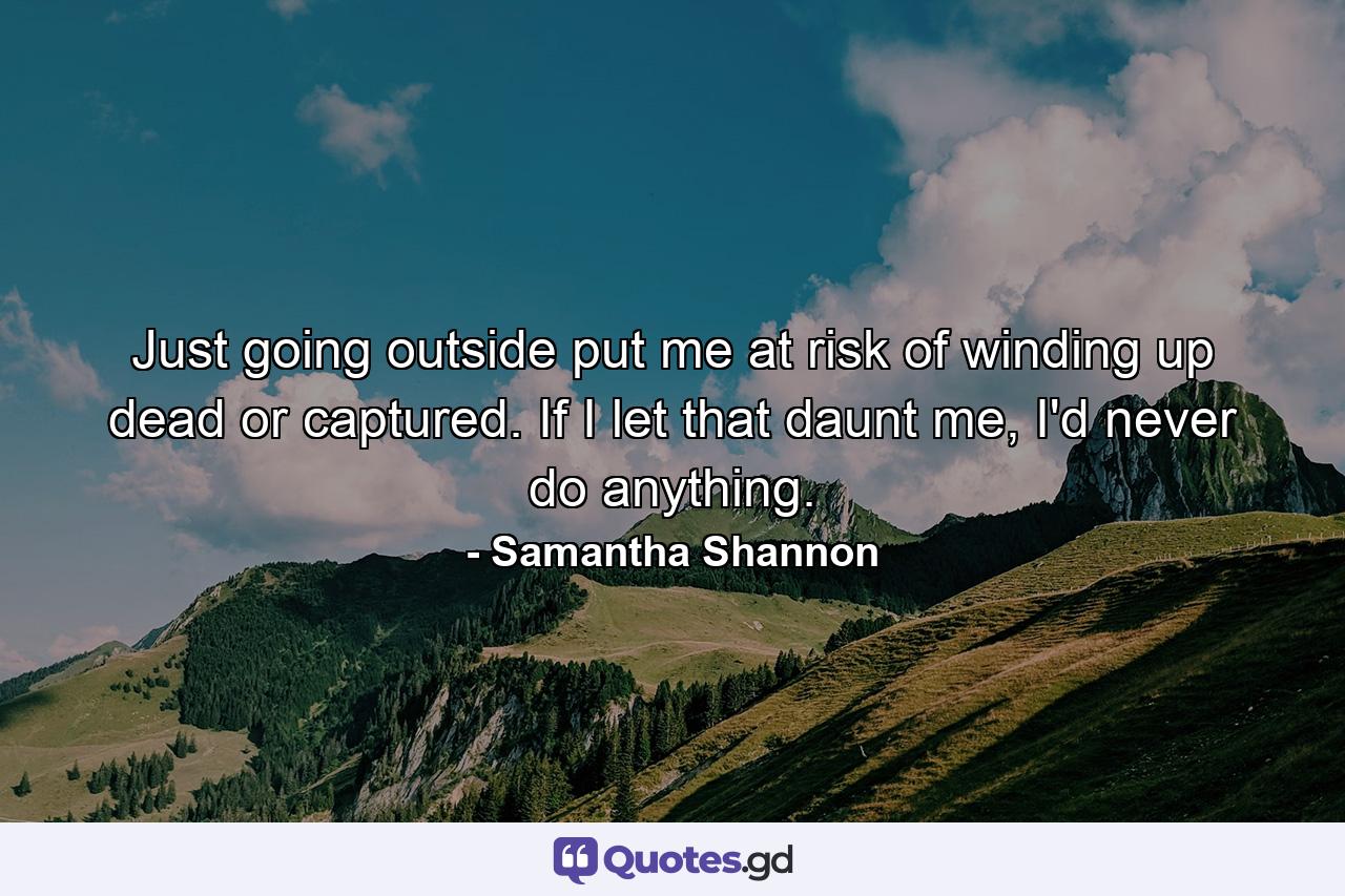 Just going outside put me at risk of winding up dead or captured. If I let that daunt me, I'd never do anything. - Quote by Samantha Shannon