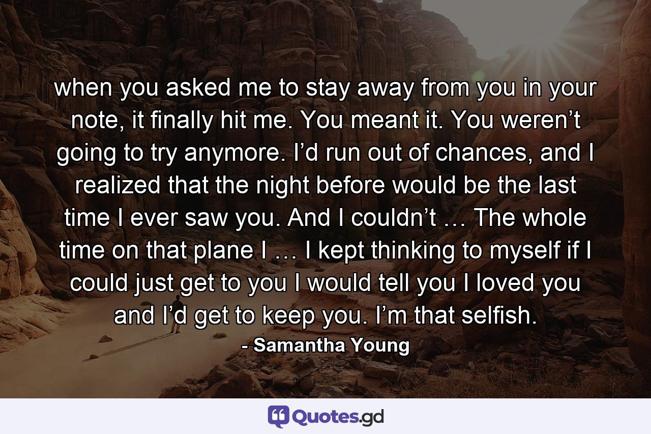 when you asked me to stay away from you in your note, it finally hit me. You meant it. You weren’t going to try anymore. I’d run out of chances, and I realized that the night before would be the last time I ever saw you. And I couldn’t … The whole time on that plane I … I kept thinking to myself if I could just get to you I would tell you I loved you and I’d get to keep you. I’m that selfish. - Quote by Samantha Young