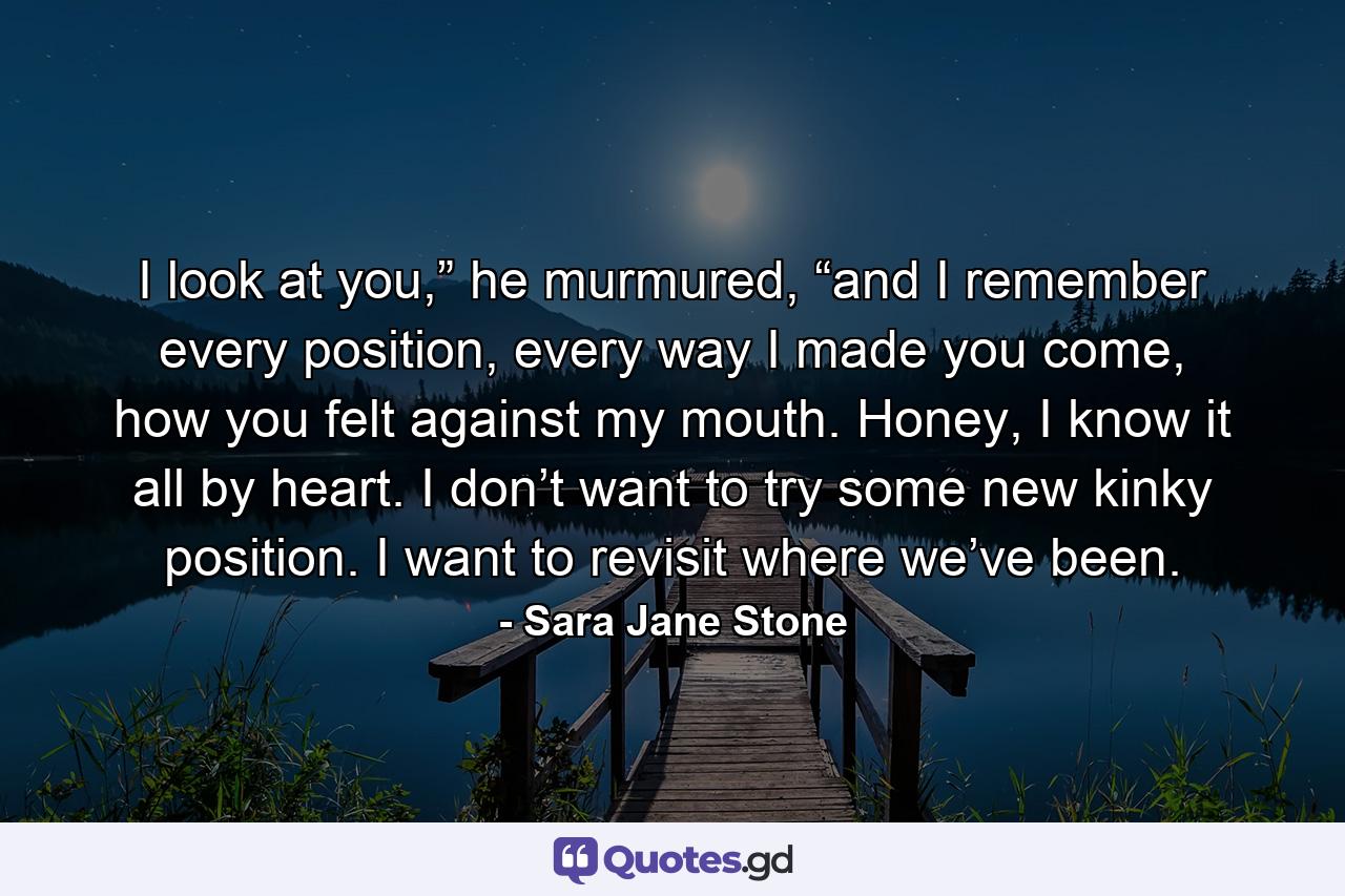 I look at you,” he murmured, “and I remember every position, every way I made you come, how you felt against my mouth. Honey, I know it all by heart. I don’t want to try some new kinky position. I want to revisit where we’ve been. - Quote by Sara Jane Stone