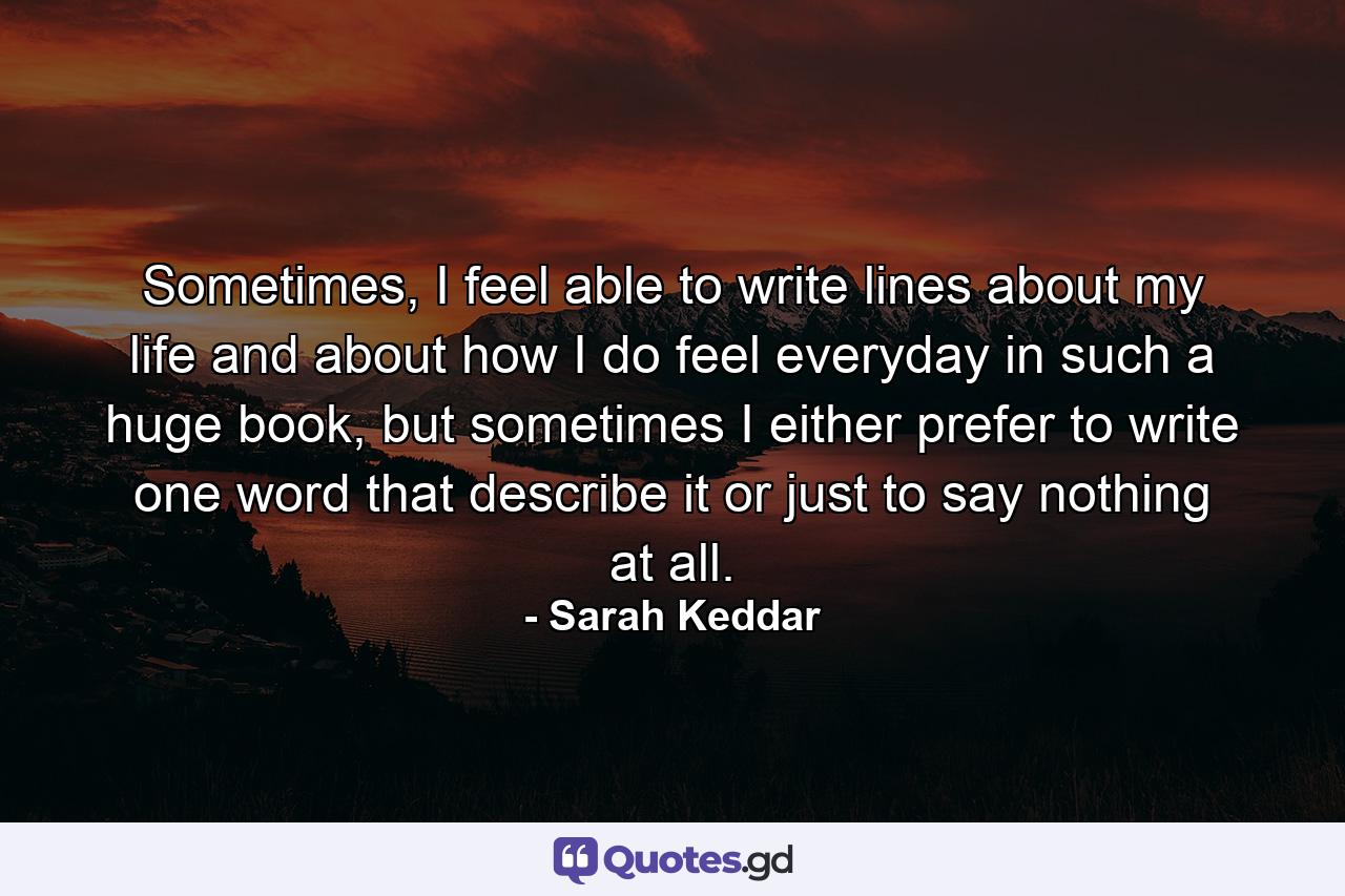 Sometimes, I feel able to write lines about my life and about how I do feel everyday in such a huge book, but sometimes I either prefer to write one word that describe it or just to say nothing at all. - Quote by Sarah Keddar