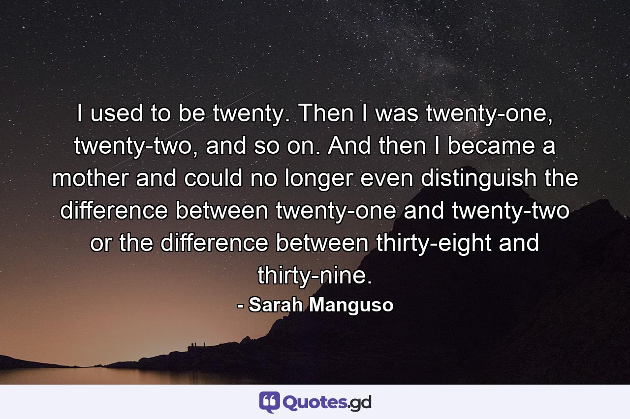 I used to be twenty. Then I was twenty-one, twenty-two, and so on. And then I became a mother and could no longer even distinguish the difference between twenty-one and twenty-two or the difference between thirty-eight and thirty-nine. - Quote by Sarah Manguso