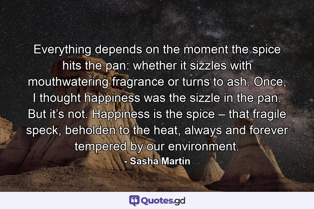 Everything depends on the moment the spice hits the pan: whether it sizzles with mouthwatering fragrance or turns to ash. Once, I thought happiness was the sizzle in the pan. But it’s not. Happiness is the spice – that fragile speck, beholden to the heat, always and forever tempered by our environment. - Quote by Sasha Martin