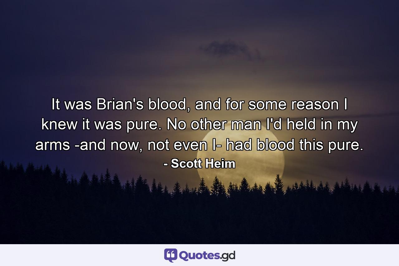 It was Brian's blood, and for some reason I knew it was pure. No other man I'd held in my arms -and now, not even I- had blood this pure. - Quote by Scott Heim