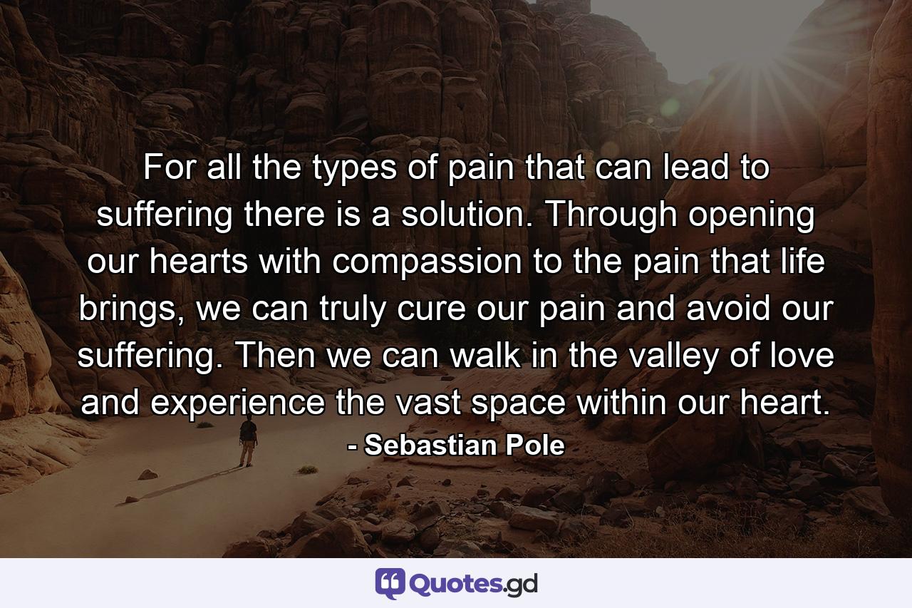 For all the types of pain that can lead to suffering there is a solution. Through opening our hearts with compassion to the pain that life brings, we can truly cure our pain and avoid our suffering. Then we can walk in the valley of love and experience the vast space within our heart. - Quote by Sebastian Pole