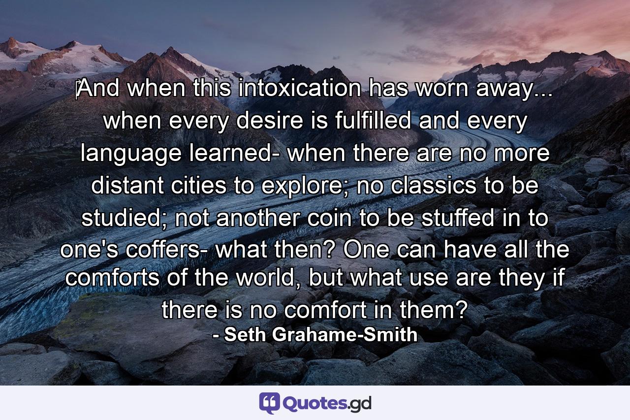 ‎And when this intoxication has worn away... when every desire is fulfilled and every language learned- when there are no more distant cities to explore; no classics to be studied; not another coin to be stuffed in to one's coffers- what then? One can have all the comforts of the world, but what use are they if there is no comfort in them? - Quote by Seth Grahame-Smith