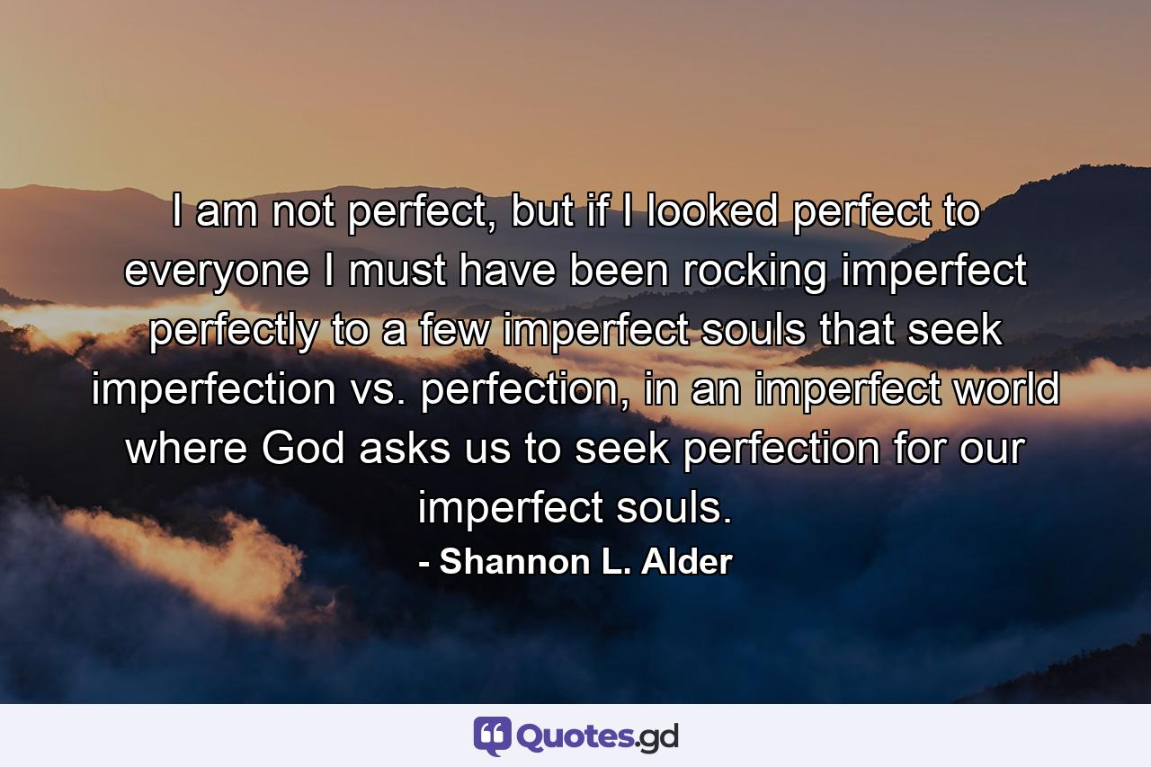 I am not perfect, but if I looked perfect to everyone I must have been rocking imperfect perfectly to a few imperfect souls that seek imperfection vs. perfection, in an imperfect world where God asks us to seek perfection for our imperfect souls. - Quote by Shannon L. Alder