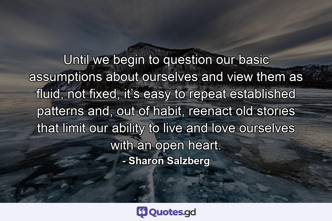 Until we begin to question our basic assumptions about ourselves and view them as fluid, not fixed, it’s easy to repeat established patterns and, out of habit, reenact old stories that limit our ability to live and love ourselves with an open heart. - Quote by Sharon Salzberg