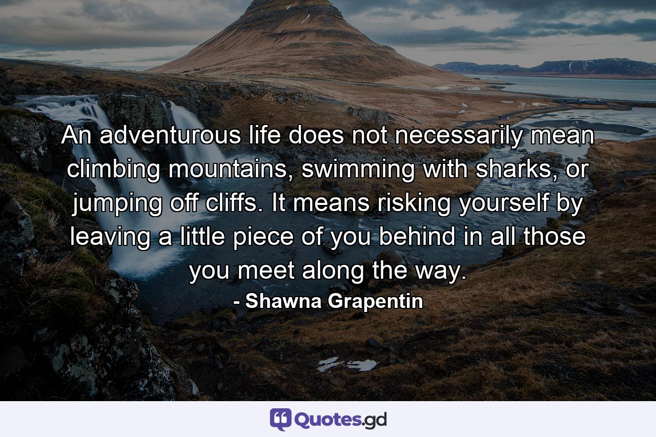 An adventurous life does not necessarily mean climbing mountains, swimming with sharks, or jumping off cliffs. It means risking yourself by leaving a little piece of you behind in all those you meet along the way. - Quote by Shawna Grapentin