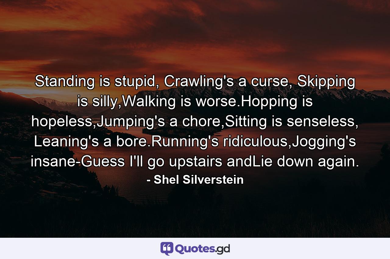 Standing is stupid, Crawling's a curse, Skipping is silly,Walking is worse.Hopping is hopeless,Jumping's a chore,Sitting is senseless, Leaning's a bore.Running's ridiculous,Jogging's insane-Guess I'll go upstairs andLie down again. - Quote by Shel Silverstein