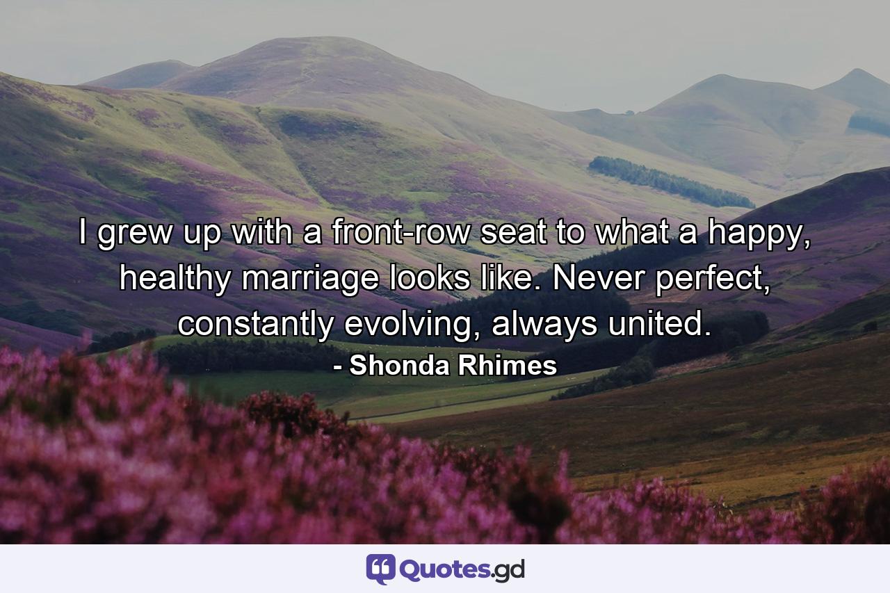 I grew up with a front-row seat to what a happy, healthy marriage looks like. Never perfect, constantly evolving, always united. - Quote by Shonda Rhimes