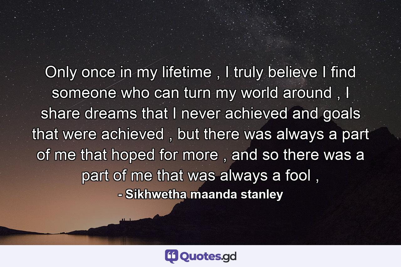 Only once in my lifetime , I truly believe I find someone who can turn my world around , I share dreams that I never achieved and goals that were achieved , but there was always a part of me that hoped for more , and so there was a part of me that was always a fool , - Quote by Sikhwetha maanda stanley