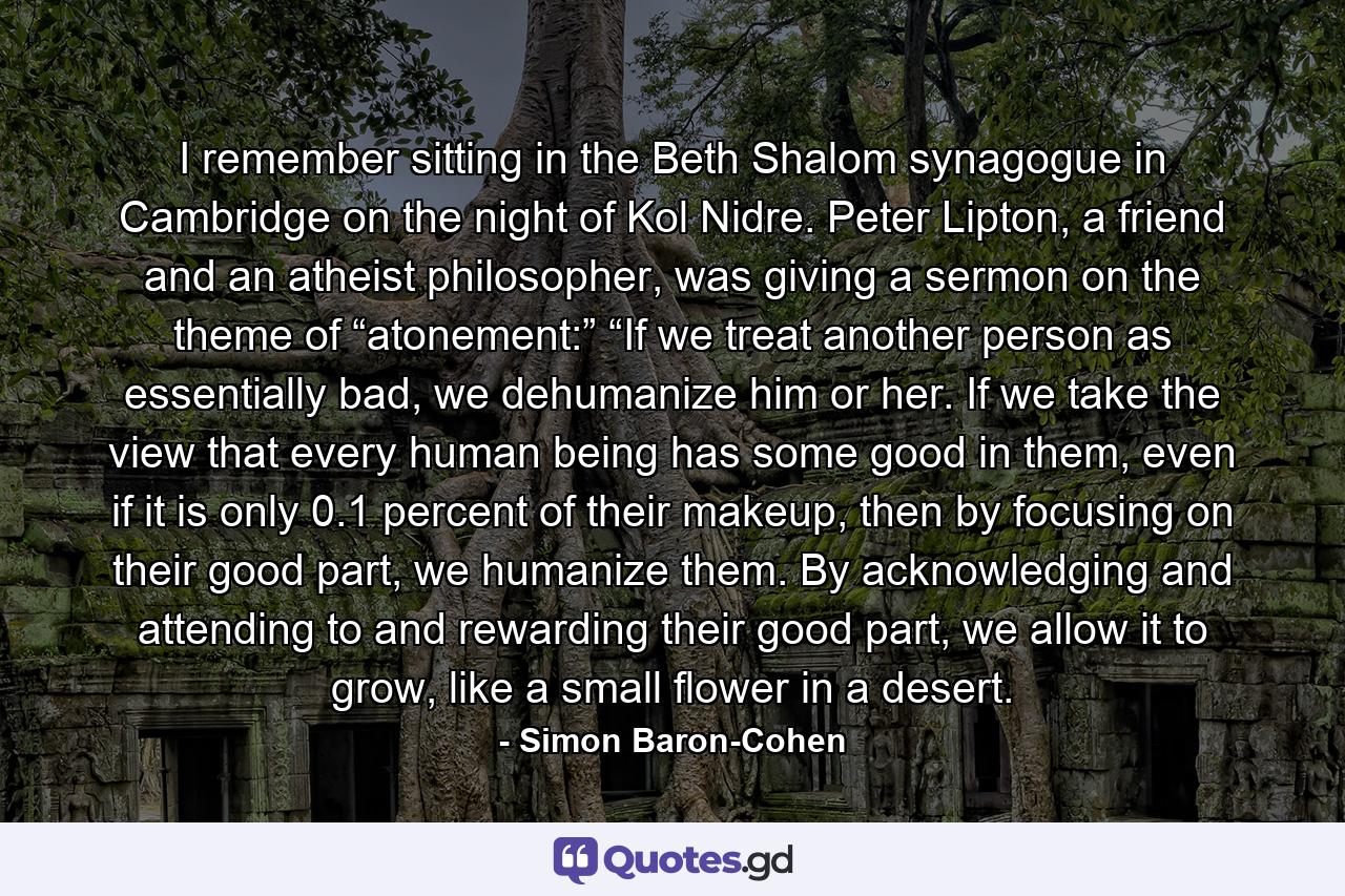 I remember sitting in the Beth Shalom synagogue in Cambridge on the night of Kol Nidre. Peter Lipton, a friend and an atheist philosopher, was giving a sermon on the theme of “atonement:” “If we treat another person as essentially bad, we dehumanize him or her. If we take the view that every human being has some good in them, even if it is only 0.1 percent of their makeup, then by focusing on their good part, we humanize them. By acknowledging and attending to and rewarding their good part, we allow it to grow, like a small flower in a desert. - Quote by Simon Baron-Cohen