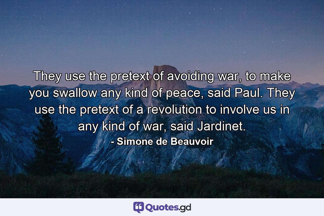 They use the pretext of avoiding war, to make you swallow any kind of peace, said Paul. They use the pretext of a revolution to involve us in any kind of war, said Jardinet. - Quote by Simone de Beauvoir