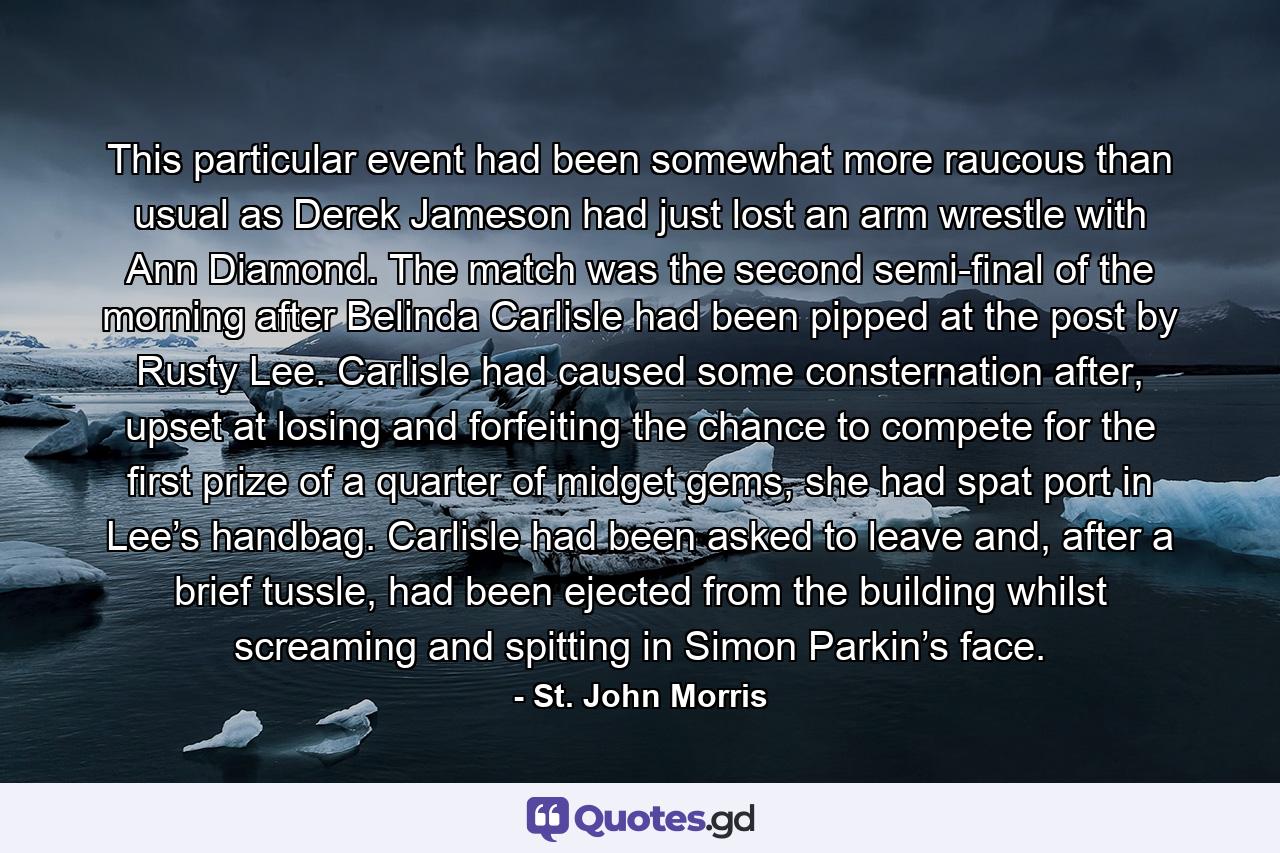 This particular event had been somewhat more raucous than usual as Derek Jameson had just lost an arm wrestle with Ann Diamond. The match was the second semi-final of the morning after Belinda Carlisle had been pipped at the post by Rusty Lee. Carlisle had caused some consternation after, upset at losing and forfeiting the chance to compete for the first prize of a quarter of midget gems, she had spat port in Lee’s handbag. Carlisle had been asked to leave and, after a brief tussle, had been ejected from the building whilst screaming and spitting in Simon Parkin’s face. - Quote by St. John Morris