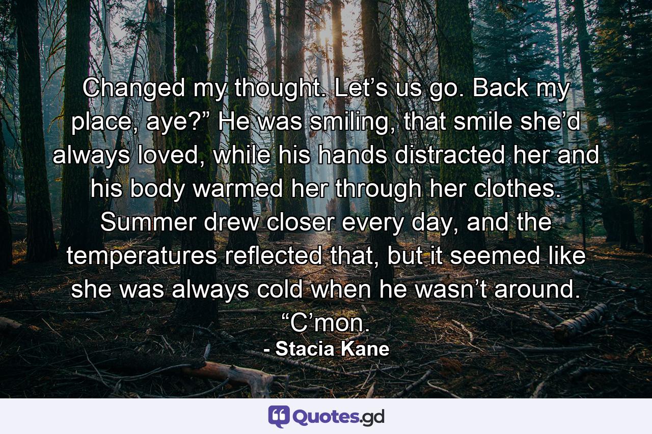 Changed my thought. Let’s us go. Back my place, aye?” He was smiling, that smile she’d always loved, while his hands distracted her and his body warmed her through her clothes. Summer drew closer every day, and the temperatures reflected that, but it seemed like she was always cold when he wasn’t around. “C’mon. - Quote by Stacia Kane