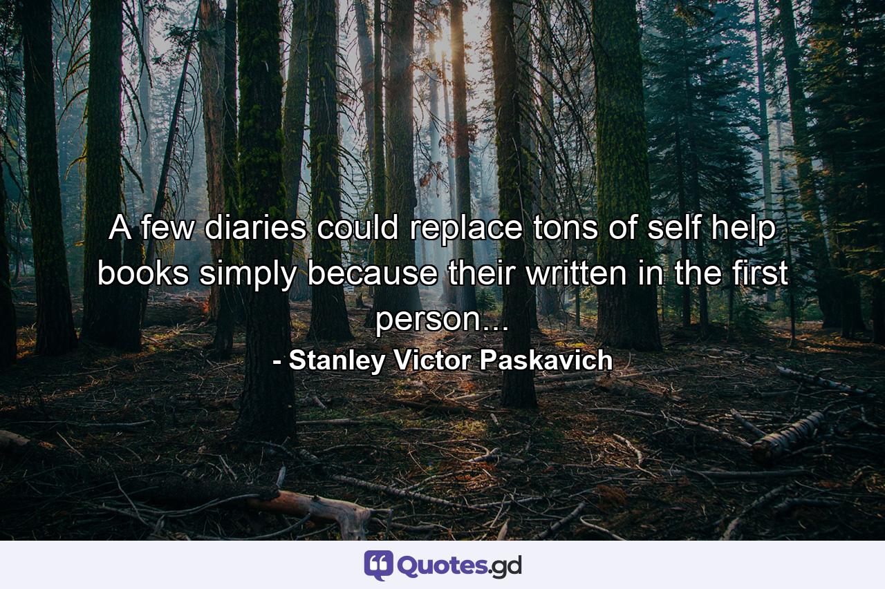 A few diaries could replace tons of self help books simply because their written in the first person... - Quote by Stanley Victor Paskavich