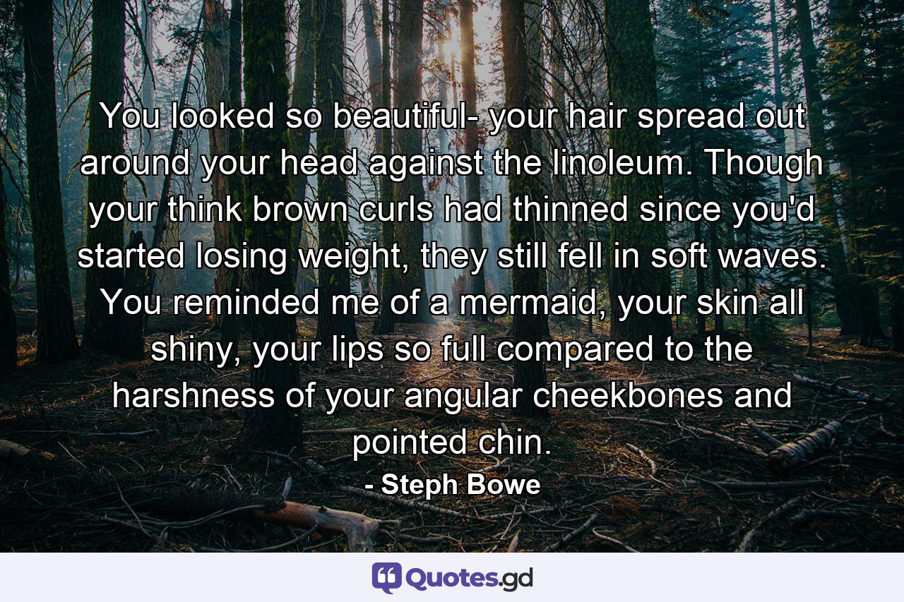 You looked so beautiful- your hair spread out around your head against the linoleum. Though your think brown curls had thinned since you'd started losing weight, they still fell in soft waves. You reminded me of a mermaid, your skin all shiny, your lips so full compared to the harshness of your angular cheekbones and pointed chin. - Quote by Steph Bowe