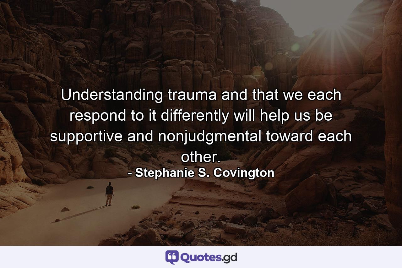 Understanding trauma and that we each respond to it differently will help us be supportive and nonjudgmental toward each other. - Quote by Stephanie S. Covington