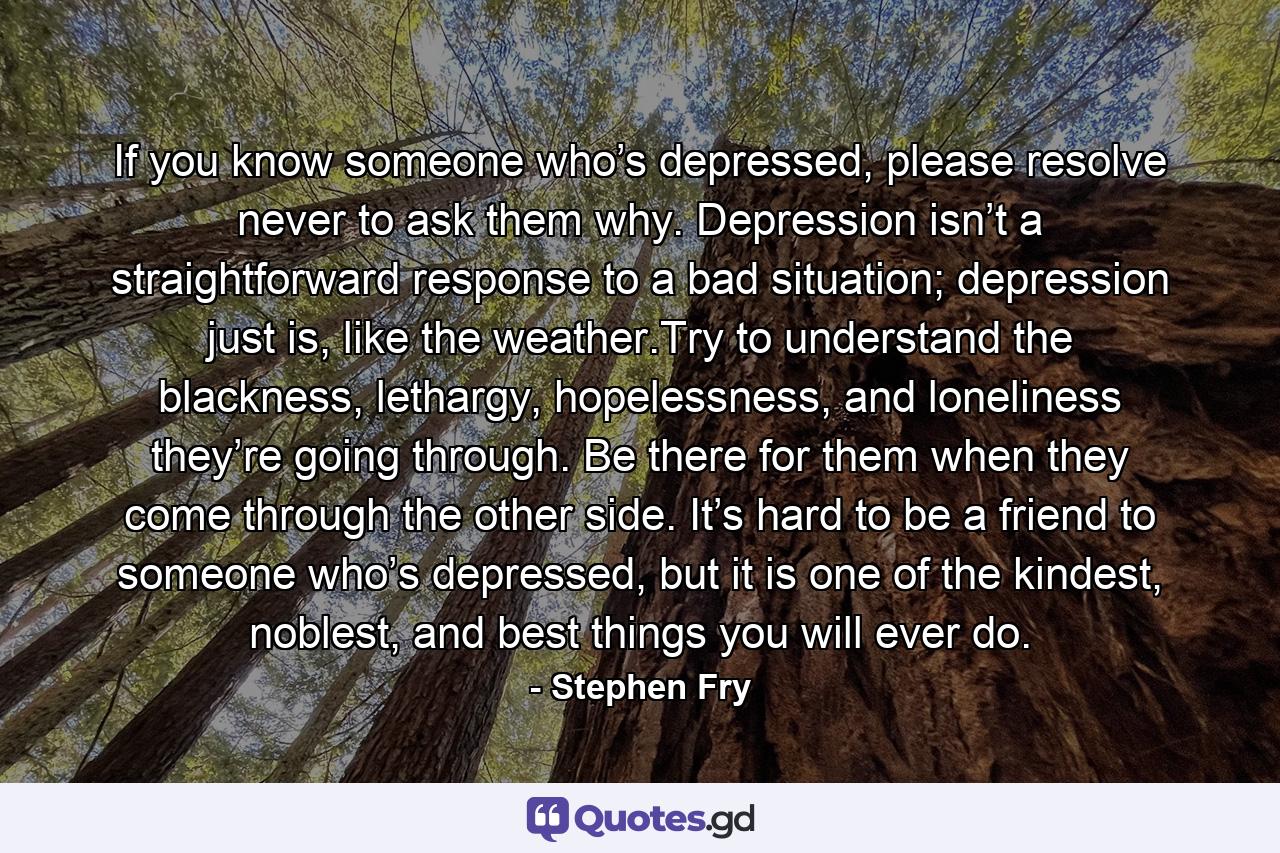 If you know someone who’s depressed, please resolve never to ask them why. Depression isn’t a straightforward response to a bad situation; depression just is, like the weather.Try to understand the blackness, lethargy, hopelessness, and loneliness they’re going through. Be there for them when they come through the other side. It’s hard to be a friend to someone who’s depressed, but it is one of the kindest, noblest, and best things you will ever do. - Quote by Stephen Fry