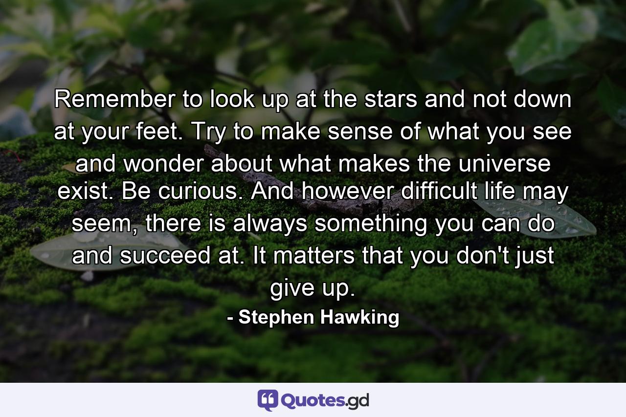 Remember to look up at the stars and not down at your feet. Try to make sense of what you see and wonder about what makes the universe exist. Be curious. And however difficult life may seem, there is always something you can do and succeed at. It matters that you don't just give up. - Quote by Stephen Hawking