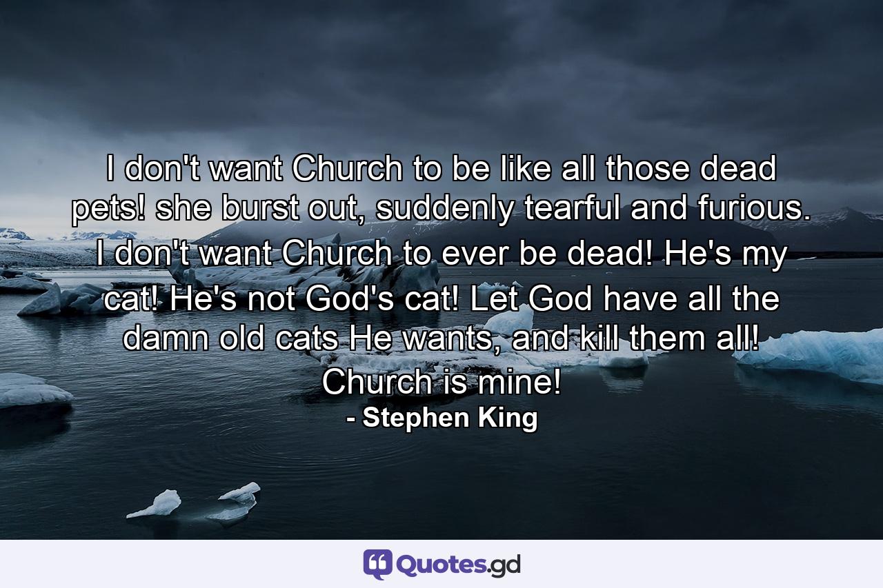 I don't want Church to be like all those dead pets! she burst out, suddenly tearful and furious. I don't want Church to ever be dead! He's my cat! He's not God's cat! Let God have all the damn old cats He wants, and kill them all! Church is mine! - Quote by Stephen King