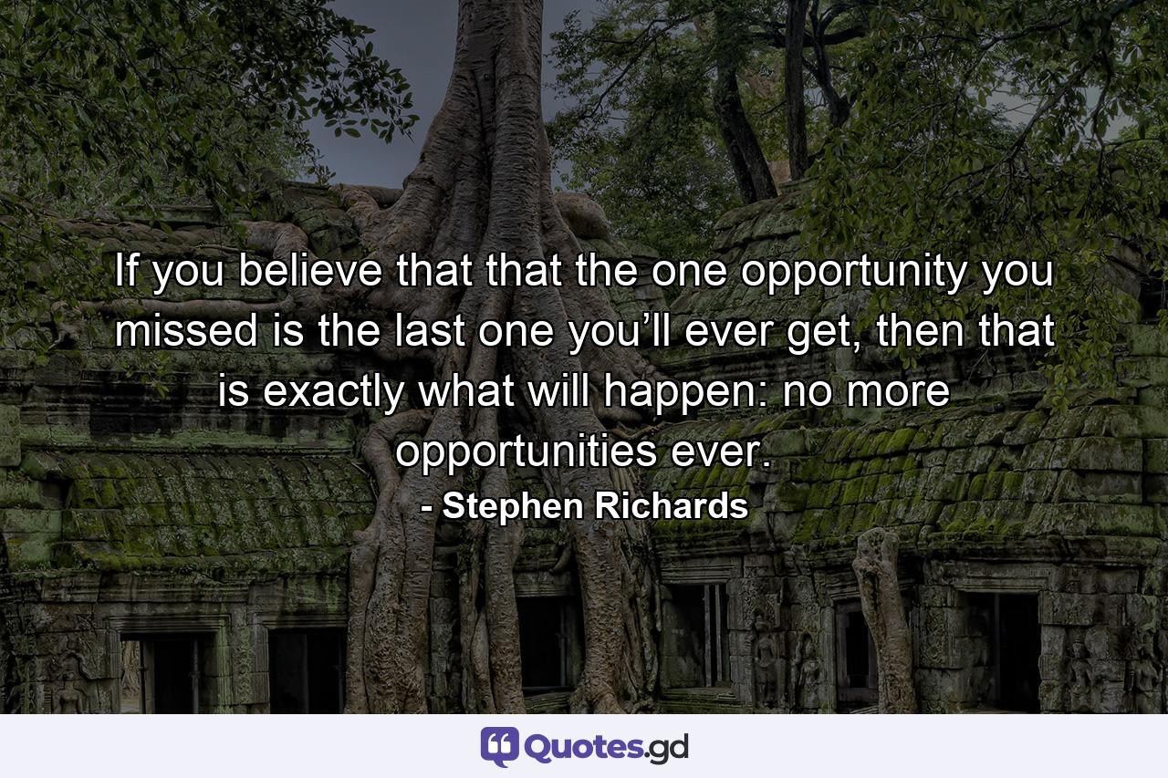 If you believe that that the one opportunity you missed is the last one you’ll ever get, then that is exactly what will happen: no more opportunities ever. - Quote by Stephen Richards