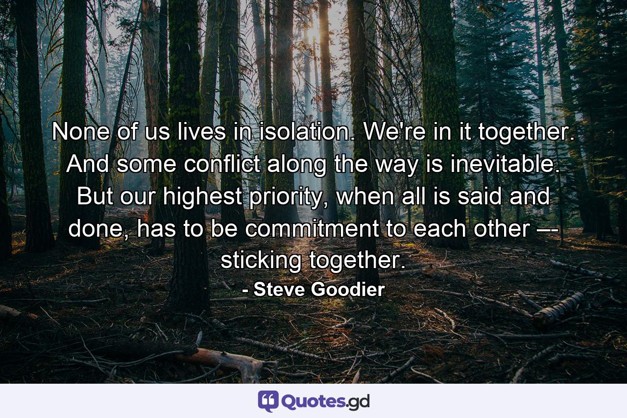 None of us lives in isolation. We're in it together. And some conflict along the way is inevitable. But our highest priority, when all is said and done, has to be commitment to each other –- sticking together. - Quote by Steve Goodier