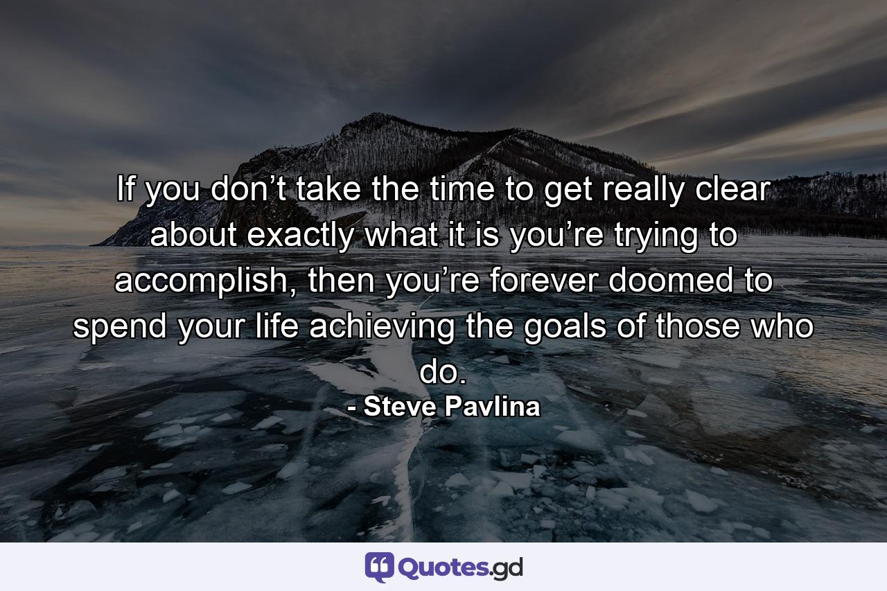 If you don’t take the time to get really clear about exactly what it is you’re trying to accomplish, then you’re forever doomed to spend your life achieving the goals of those who do. - Quote by Steve Pavlina