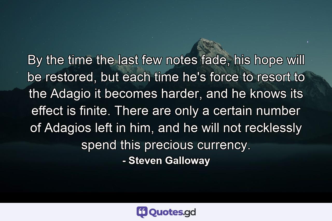 By the time the last few notes fade, his hope will be restored, but each time he's force to resort to the Adagio it becomes harder, and he knows its effect is finite. There are only a certain number of Adagios left in him, and he will not recklessly spend this precious currency. - Quote by Steven Galloway