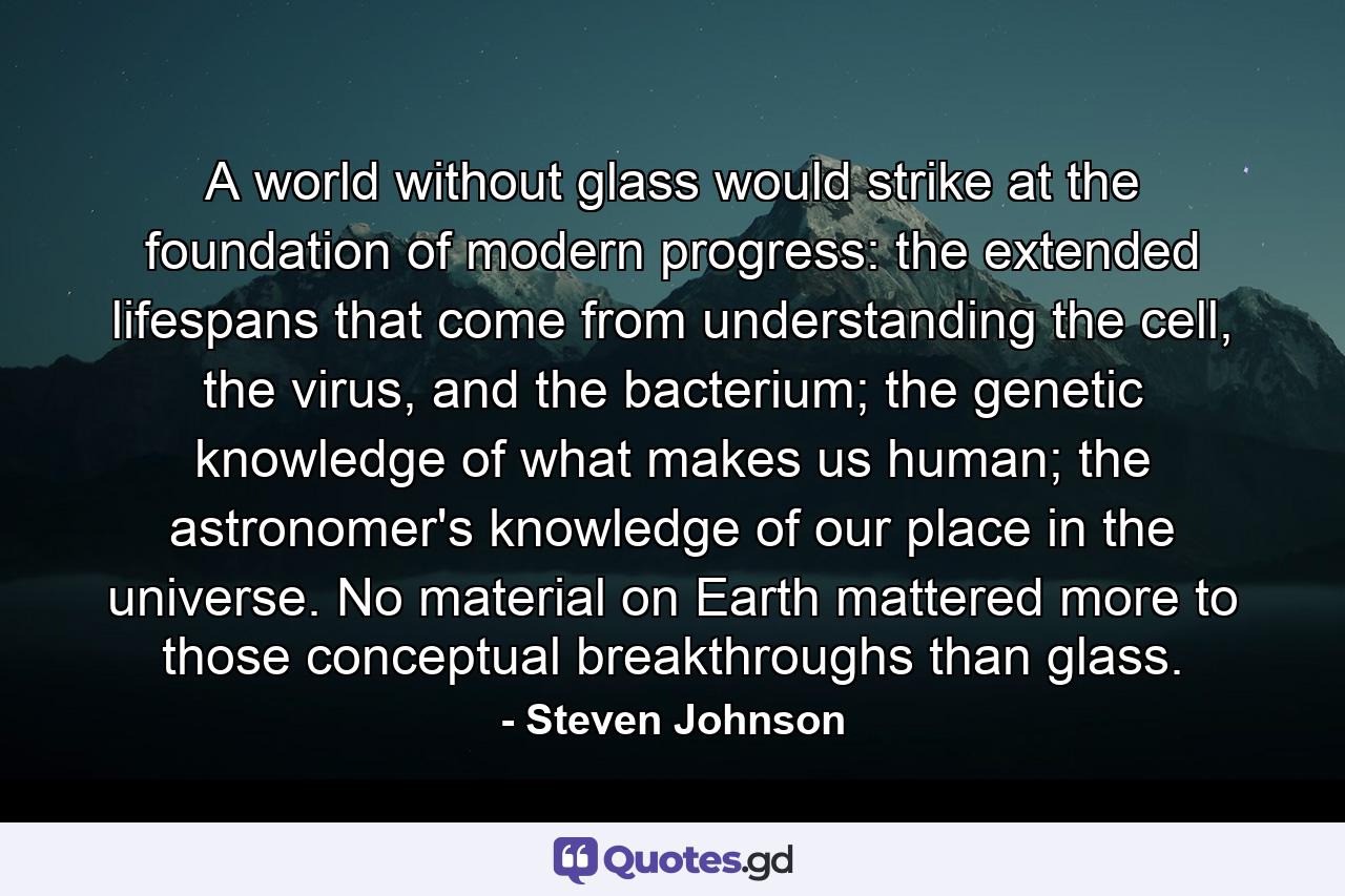 A world without glass would strike at the foundation of modern progress: the extended lifespans that come from understanding the cell, the virus, and the bacterium; the genetic knowledge of what makes us human; the astronomer's knowledge of our place in the universe. No material on Earth mattered more to those conceptual breakthroughs than glass. - Quote by Steven Johnson