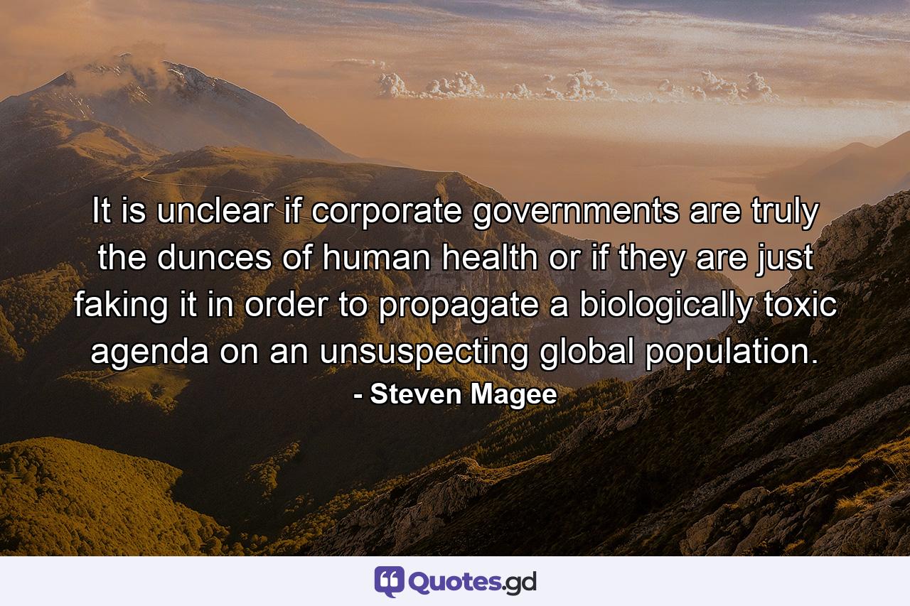 It is unclear if corporate governments are truly the dunces of human health or if they are just faking it in order to propagate a biologically toxic agenda on an unsuspecting global population. - Quote by Steven Magee