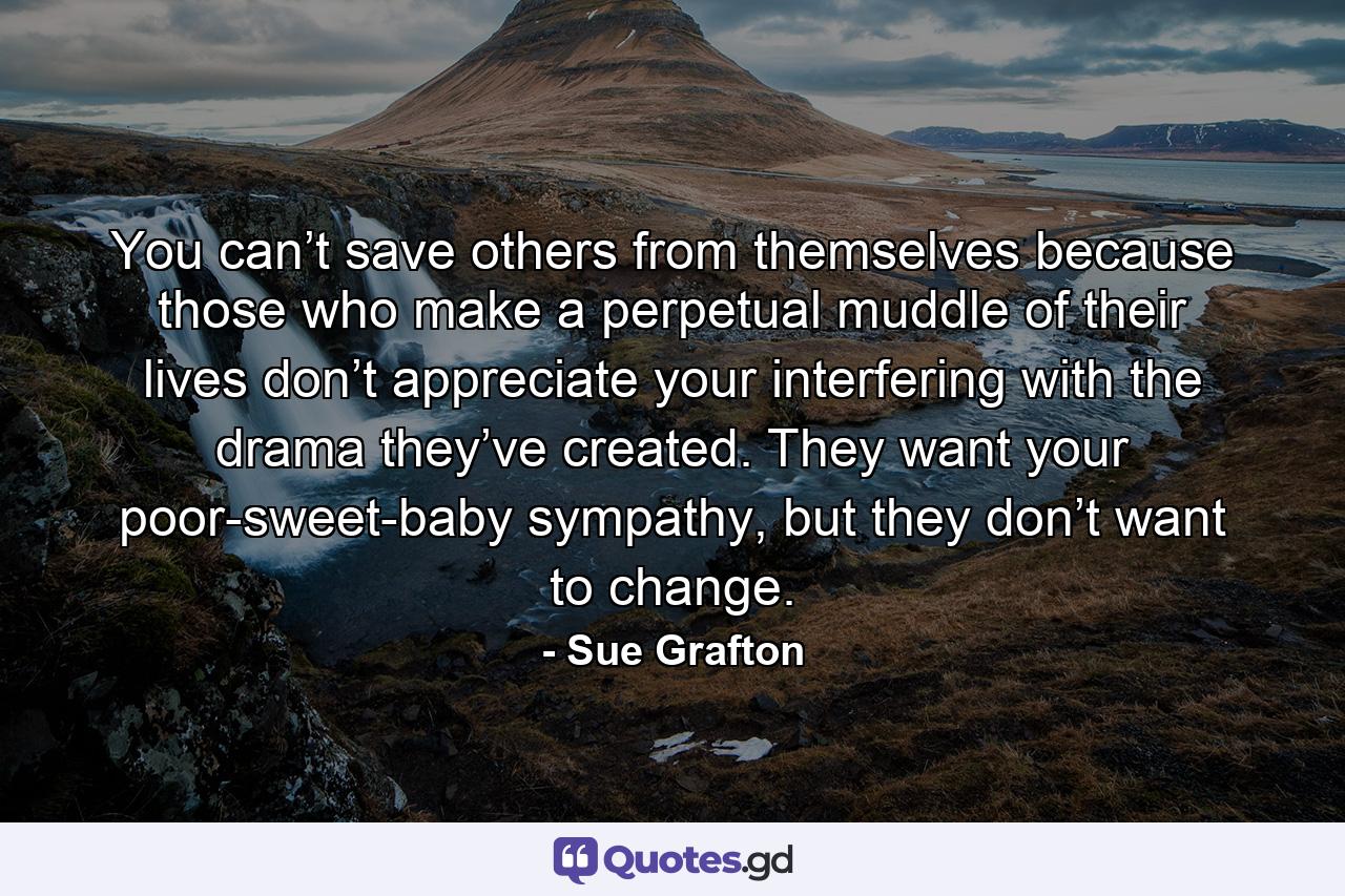 You can’t save others from themselves because those who make a perpetual muddle of their lives don’t appreciate your interfering with the drama they’ve created. They want your poor-sweet-baby sympathy, but they don’t want to change. - Quote by Sue Grafton