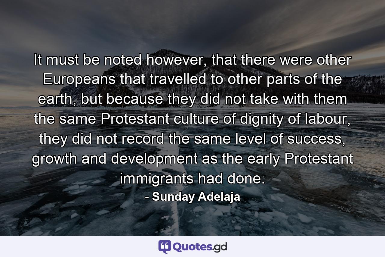 It must be noted however, that there were other Europeans that travelled to other parts of the earth, but because they did not take with them the same Protestant culture of dignity of labour, they did not record the same level of success, growth and development as the early Protestant immigrants had done. - Quote by Sunday Adelaja