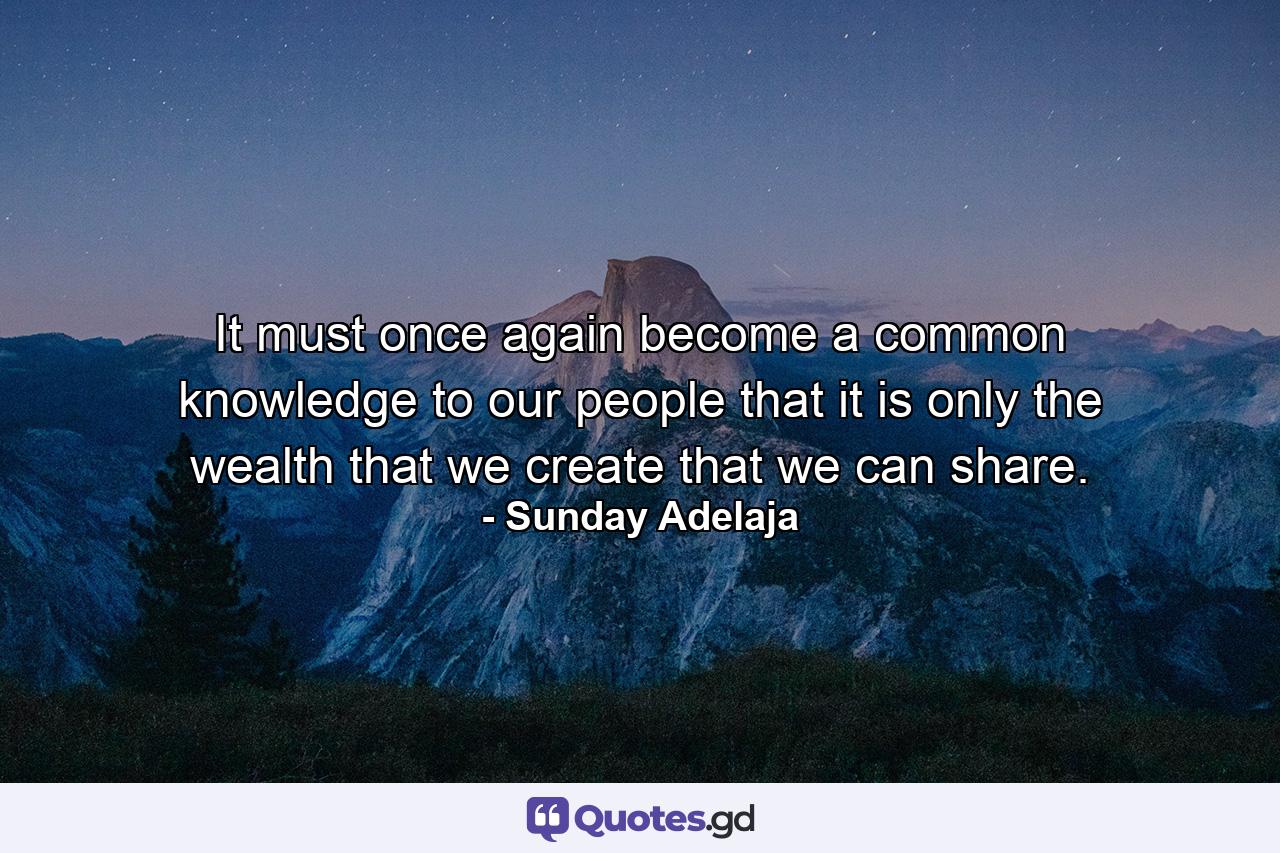 It must once again become a common knowledge to our people that it is only the wealth that we create that we can share. - Quote by Sunday Adelaja