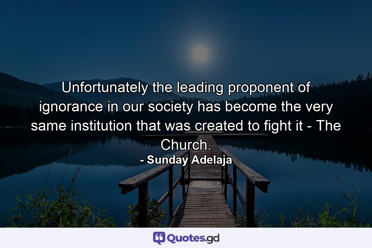 Unfortunately the leading proponent of ignorance in our society has become the very same institution that was created to fight it - The Church. - Quote by Sunday Adelaja