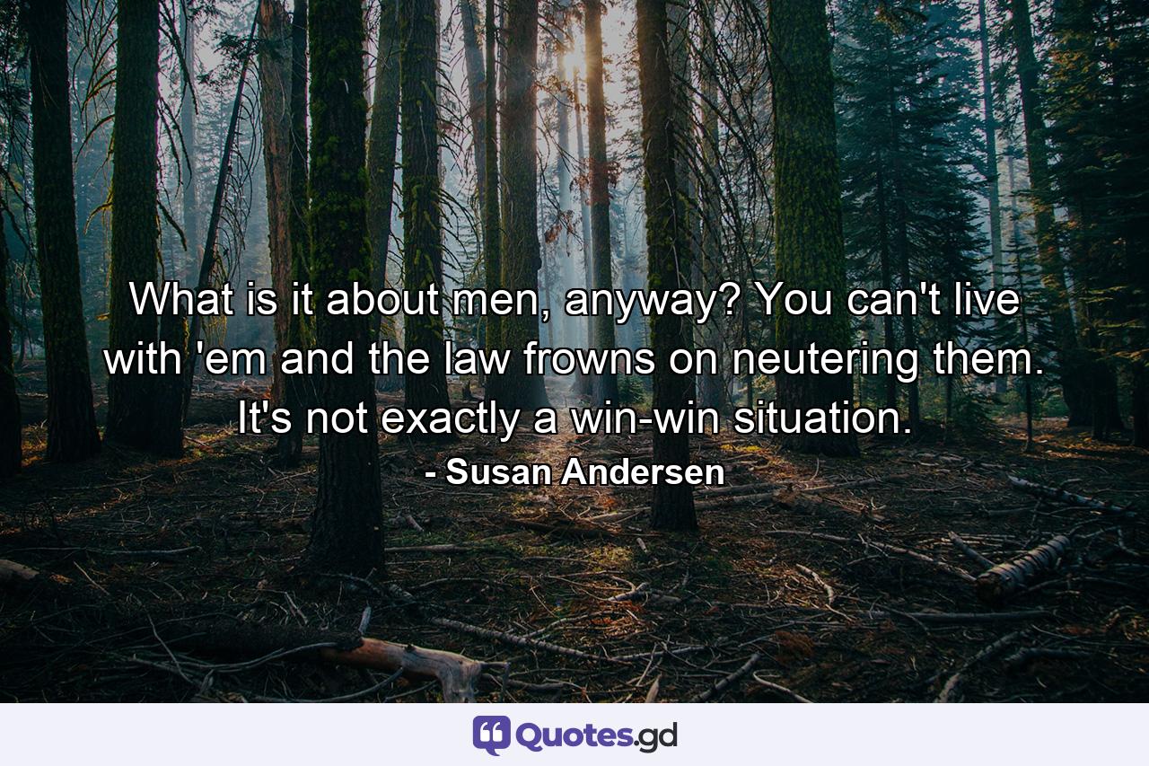 What is it about men, anyway? You can't live with 'em and the law frowns on neutering them. It's not exactly a win-win situation. - Quote by Susan Andersen