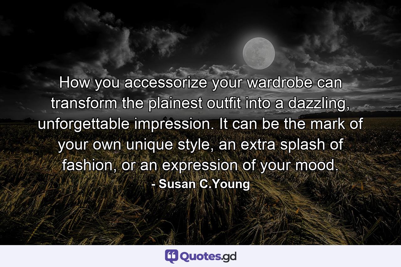 How you accessorize your wardrobe can transform the plainest outfit into a dazzling, unforgettable impression. It can be the mark of your own unique style, an extra splash of fashion, or an expression of your mood. - Quote by Susan C.Young