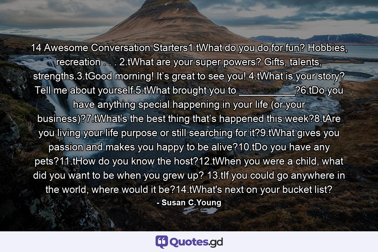 14 Awesome Conversation Starters1.tWhat do you do for fun? Hobbies, recreation . . . 2.tWhat are your super powers? Gifts, talents, strengths.3.tGood morning! It’s great to see you! 4.tWhat is your story? Tell me about yourself.5.tWhat brought you to __________?6.tDo you have anything special happening in your life (or your business)?7.tWhat’s the best thing that’s happened this week?8.tAre you living your life purpose or still searching for it?9.tWhat gives you passion and makes you happy to be alive?10.tDo you have any pets?11.tHow do you know the host?12.tWhen you were a child, what did you want to be when you grew up? 13.tIf you could go anywhere in the world, where would it be?14.tWhat's next on your bucket list? - Quote by Susan C.Young