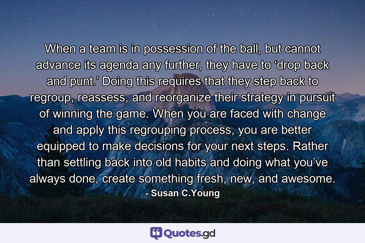 When a team is in possession of the ball, but cannot advance its agenda any further, they have to ‘drop back and punt.’ Doing this requires that they step back to regroup, reassess, and reorganize their strategy in pursuit of winning the game. When you are faced with change and apply this regrouping process, you are better equipped to make decisions for your next steps. Rather than settling back into old habits and doing what you’ve always done, create something fresh, new, and awesome. - Quote by Susan C.Young