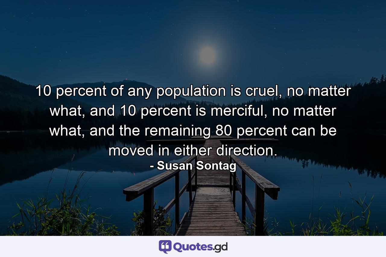 10 percent of any population is cruel, no matter what, and 10 percent is merciful, no matter what, and the remaining 80 percent can be moved in either direction. - Quote by Susan Sontag