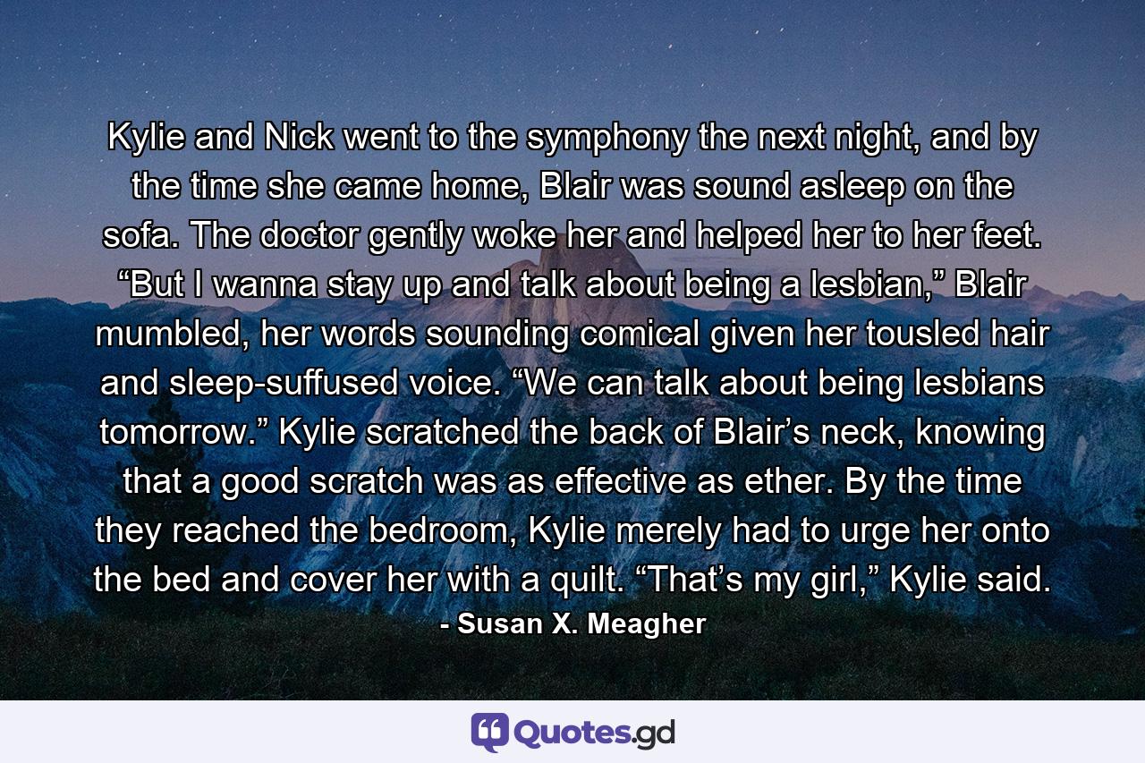 Kylie and Nick went to the symphony the next night, and by the time she came home, Blair was sound asleep on the sofa. The doctor gently woke her and helped her to her feet. “But I wanna stay up and talk about being a lesbian,” Blair mumbled, her words sounding comical given her tousled hair and sleep-suffused voice. “We can talk about being lesbians tomorrow.” Kylie scratched the back of Blair’s neck, knowing that a good scratch was as effective as ether. By the time they reached the bedroom, Kylie merely had to urge her onto the bed and cover her with a quilt. “That’s my girl,” Kylie said. - Quote by Susan X. Meagher