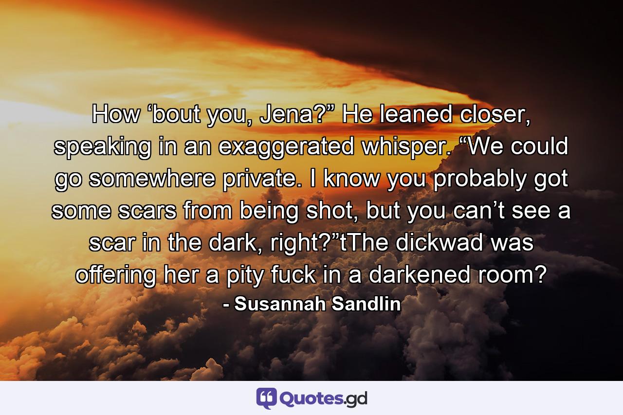 How ‘bout you, Jena?” He leaned closer, speaking in an exaggerated whisper. “We could go somewhere private. I know you probably got some scars from being shot, but you can’t see a scar in the dark, right?”tThe dickwad was offering her a pity fuck in a darkened room? - Quote by Susannah Sandlin