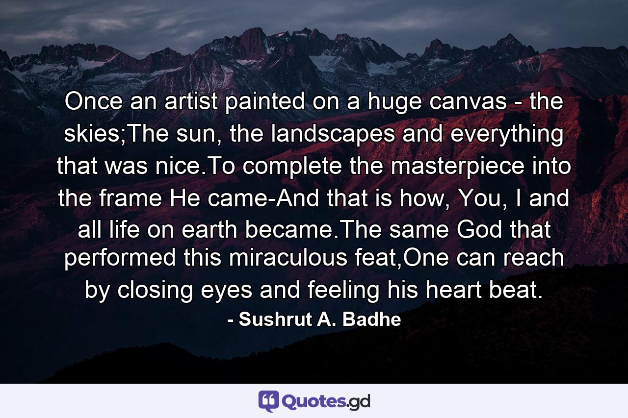 Once an artist painted on a huge canvas - the skies;The sun, the landscapes and everything that was nice.To complete the masterpiece into the frame He came-And that is how, You, I and all life on earth became.The same God that performed this miraculous feat,One can reach by closing eyes and feeling his heart beat. - Quote by Sushrut A. Badhe