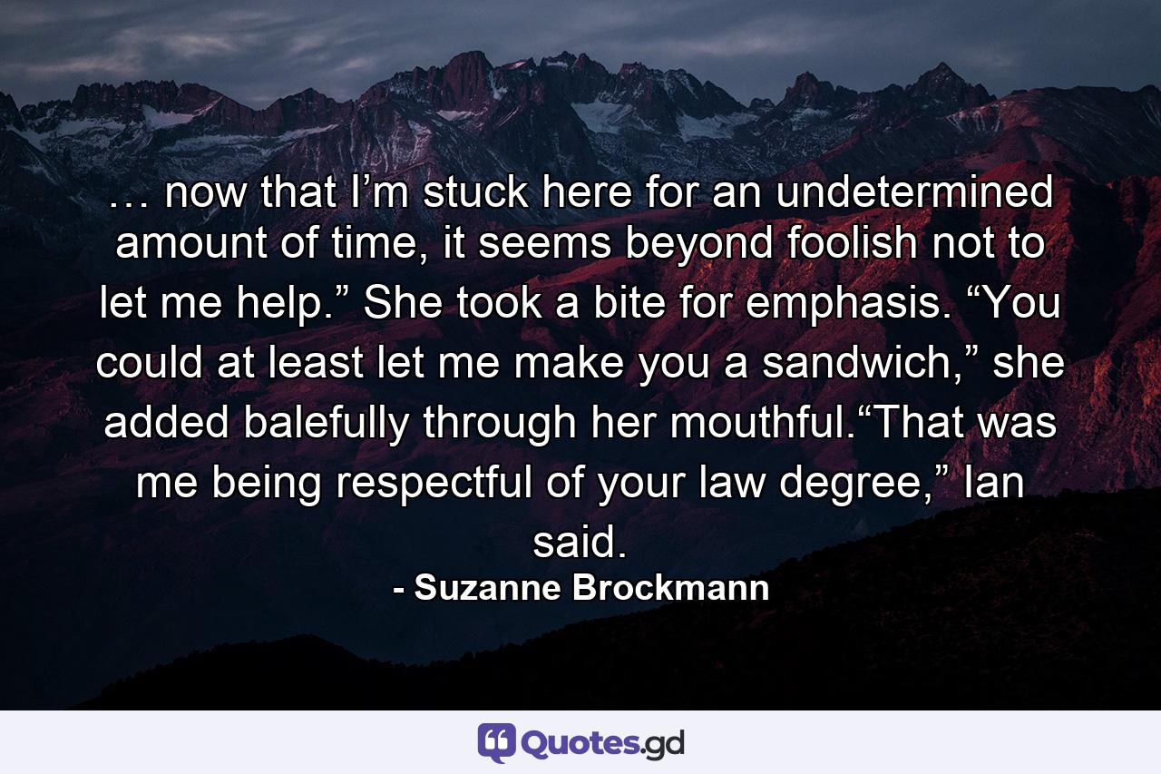 … now that I’m stuck here for an undetermined amount of time, it seems beyond foolish not to let me help.” She took a bite for emphasis. “You could at least let me make you a sandwich,” she added balefully through her mouthful.“That was me being respectful of your law degree,” Ian said. - Quote by Suzanne Brockmann