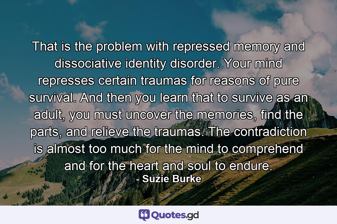 That is the problem with repressed memory and dissociative identity disorder. Your mind represses certain traumas for reasons of pure survival. And then you learn that to survive as an adult, you must uncover the memories, find the parts, and relieve the traumas. The contradiction is almost too much for the mind to comprehend and for the heart and soul to endure. - Quote by Suzie Burke