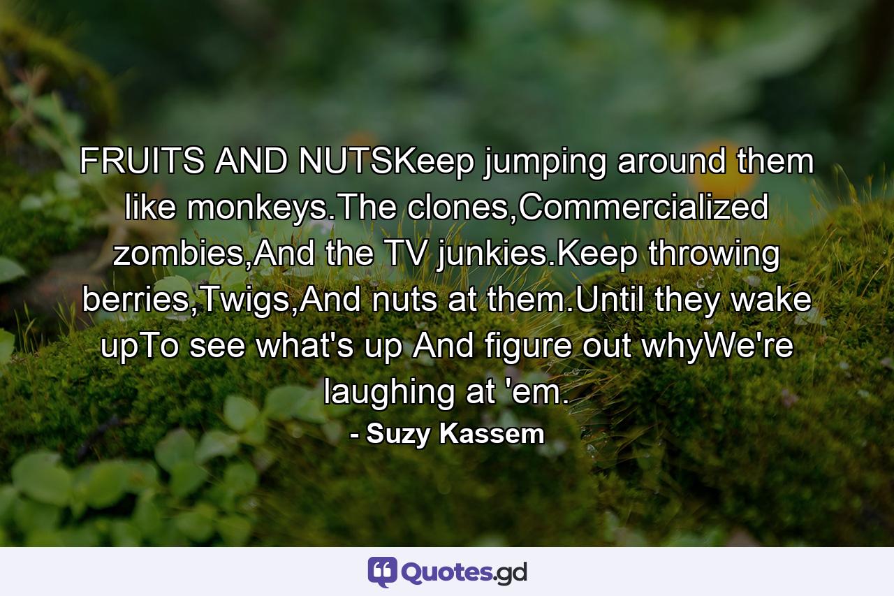 FRUITS AND NUTSKeep jumping around them like monkeys.The clones,Commercialized zombies,And the TV junkies.Keep throwing berries,Twigs,And nuts at them.Until they wake upTo see what's up And figure out whyWe're laughing at 'em. - Quote by Suzy Kassem